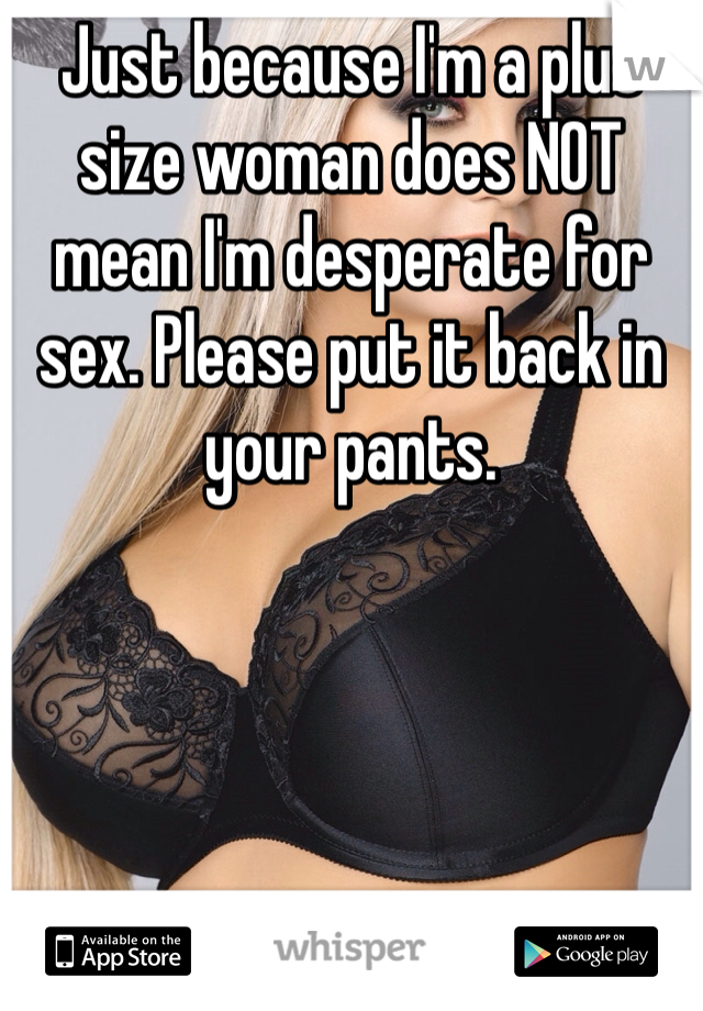 Just because I'm a plus size woman does NOT mean I'm desperate for sex. Please put it back in your pants. 