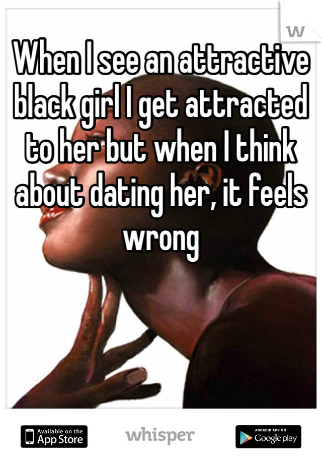 When I see an attractive black girl I get attracted to her but when I think about dating her, it feels wrong