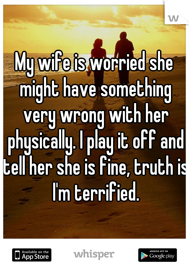 My wife is worried she might have something very wrong with her physically. I play it off and tell her she is fine, truth is I'm terrified.