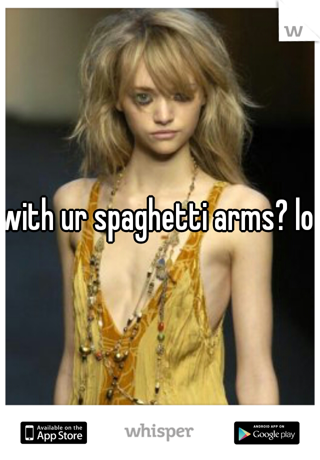 with ur spaghetti arms? lol