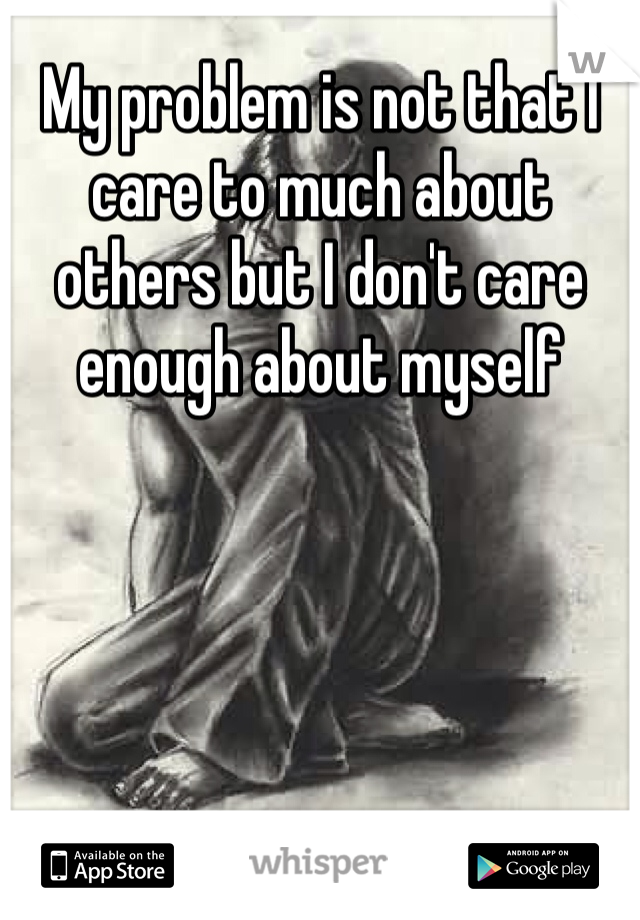 My problem is not that I care to much about others but I don't care enough about myself 