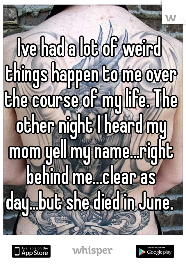 Ive had a lot of weird things happen to me over the course of my life. The other night I heard my mom yell my name...right behind me...clear as day...but she died in June. 