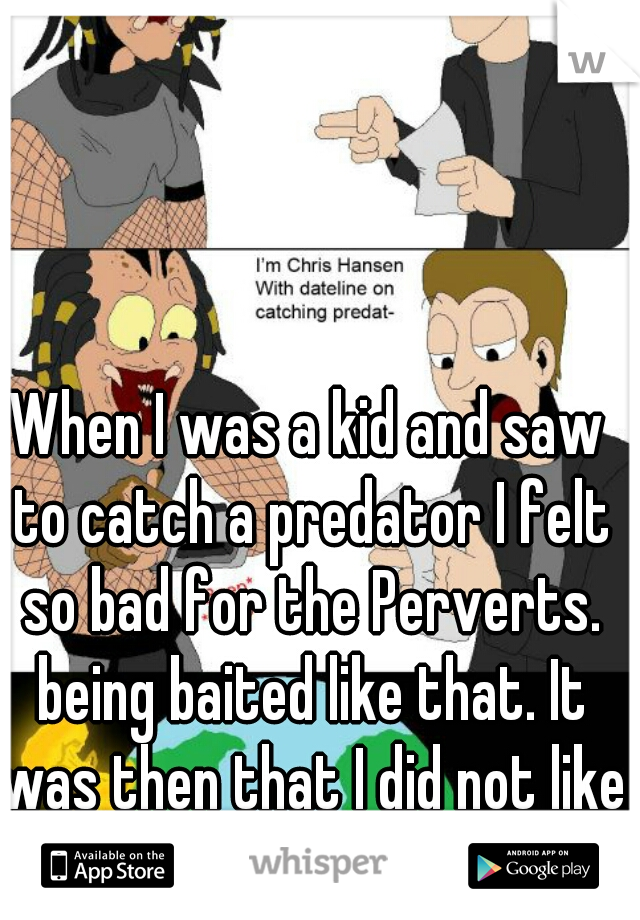 When I was a kid and saw to catch a predator I felt so bad for the Perverts. being baited like that. It was then that I did not like police officers.