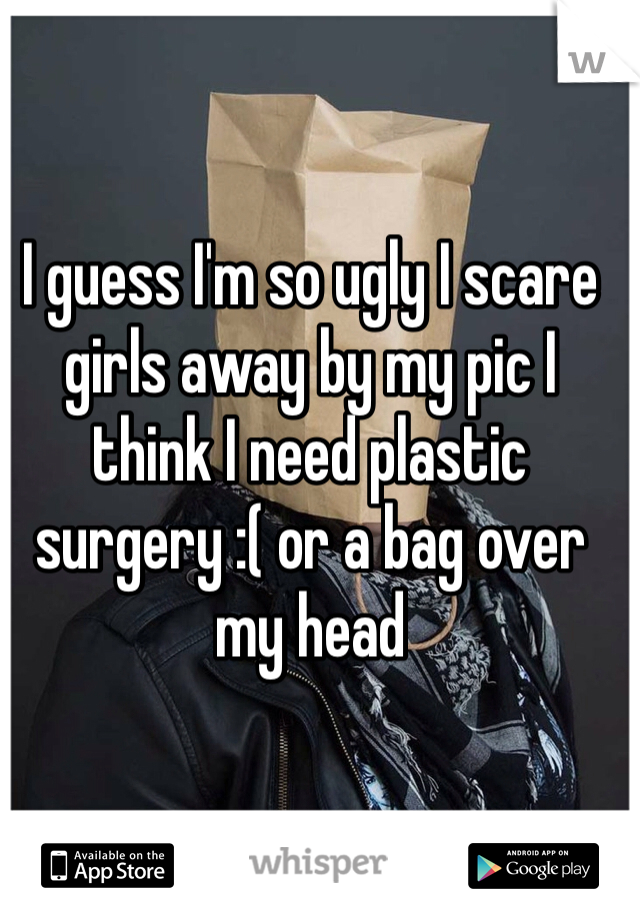 I guess I'm so ugly I scare girls away by my pic I think I need plastic surgery :( or a bag over my head