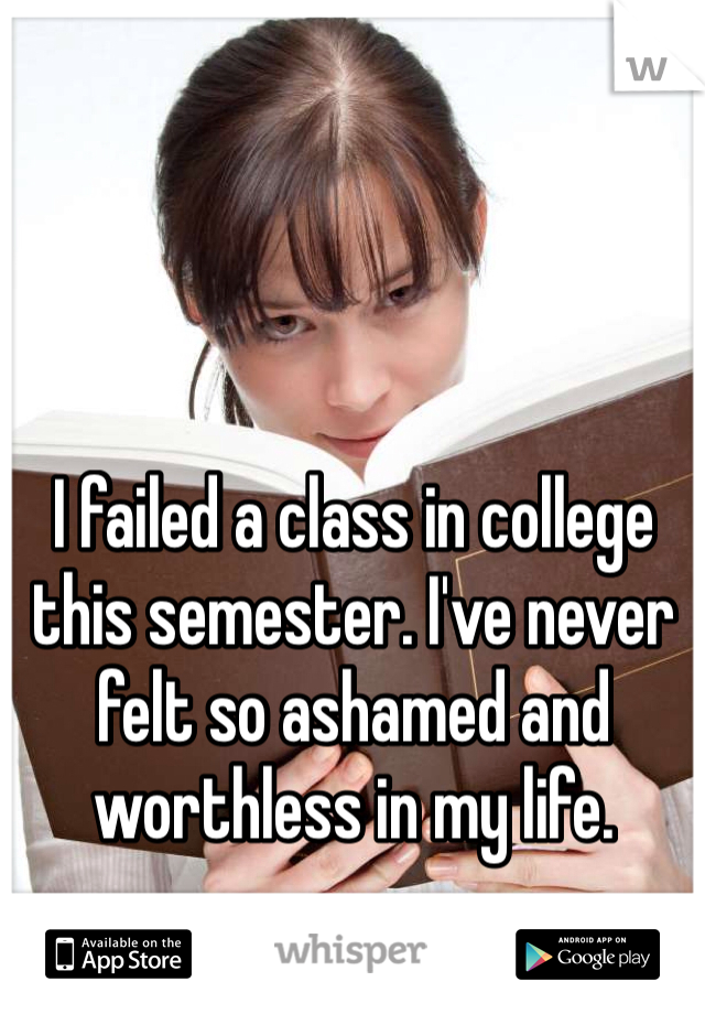 I failed a class in college this semester. I've never felt so ashamed and worthless in my life. 