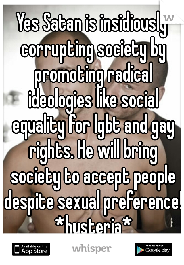 Yes Satan is insidiously corrupting society by promoting radical ideologies like social equality for lgbt and gay rights. He will bring society to accept people despite sexual preference! *hysteria*