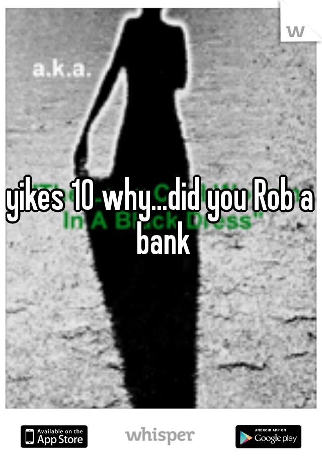 yikes 10 why...did you Rob a bank