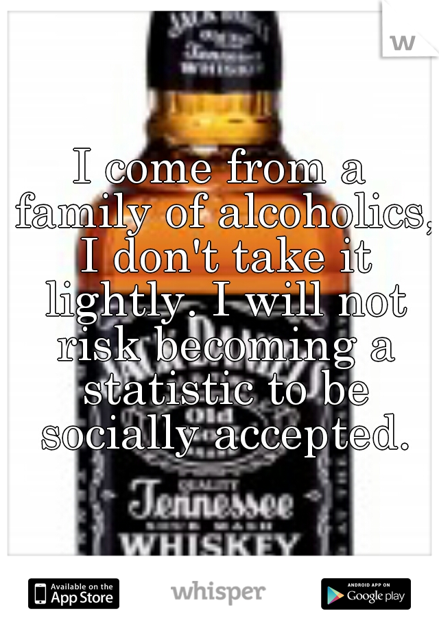 I come from a family of alcoholics, I don't take it lightly. I will not risk becoming a statistic to be socially accepted.