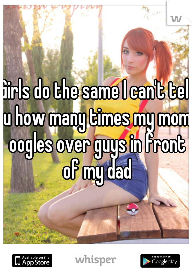 Girls do the same I can't tell u how many times my mom oogles over guys in front of my dad