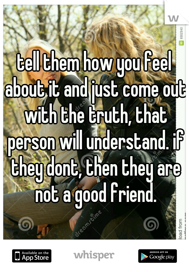 tell them how you feel about it and just come out with the truth, that person will understand. if they dont, then they are not a good friend.