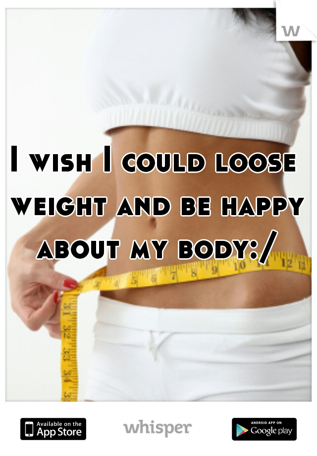 I wish I could loose weight and be happy about my body:/