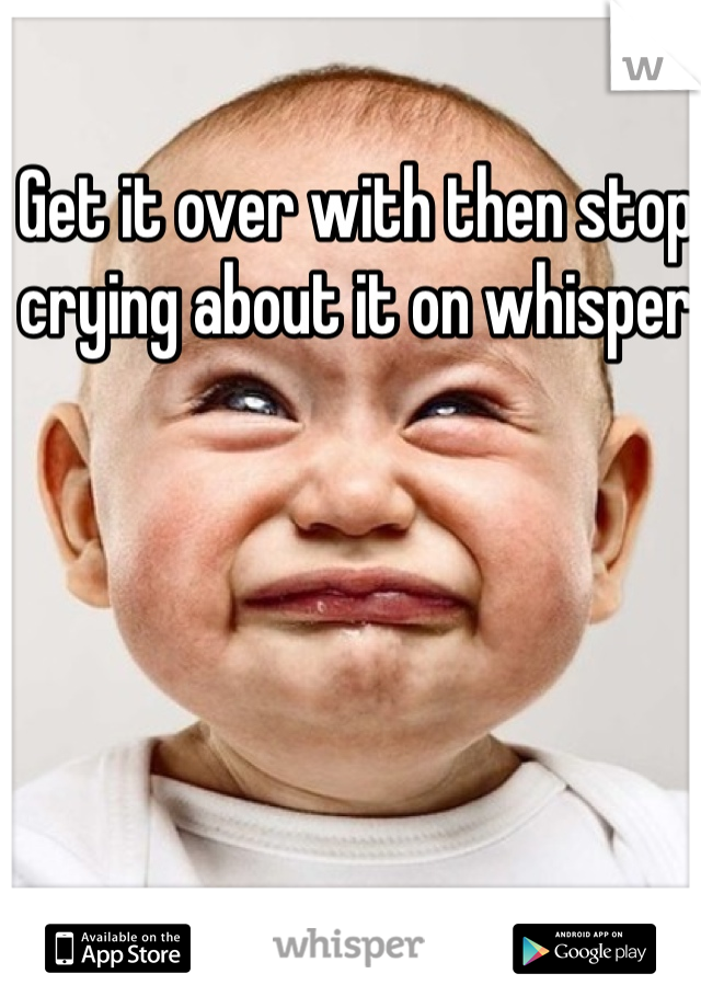 Get it over with then stop crying about it on whisper 