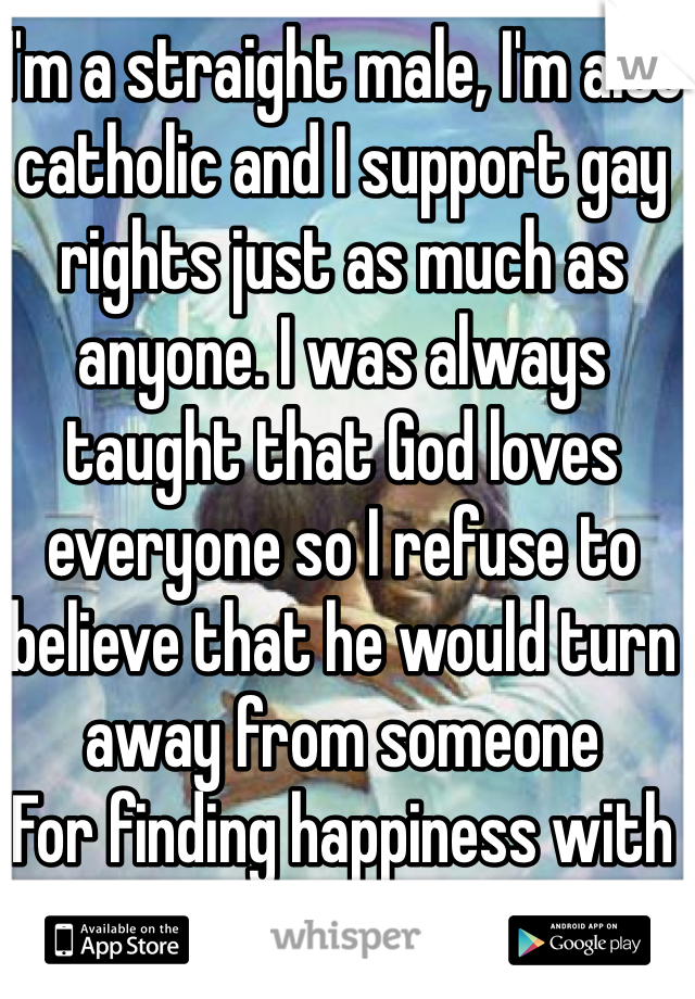 I'm a straight male, I'm also catholic and I support gay rights just as much as anyone. I was always taught that God loves everyone so I refuse to believe that he would turn away from someone
For finding happiness with the same sex. 