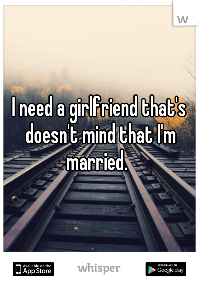 I need a girlfriend that's doesn't mind that I'm married.  