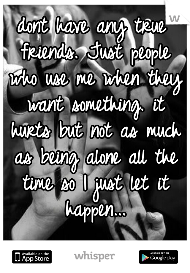 dont have any true friends. Just people who use me when they want something. it hurts but not as much as being alone all the time so I just let it happen...