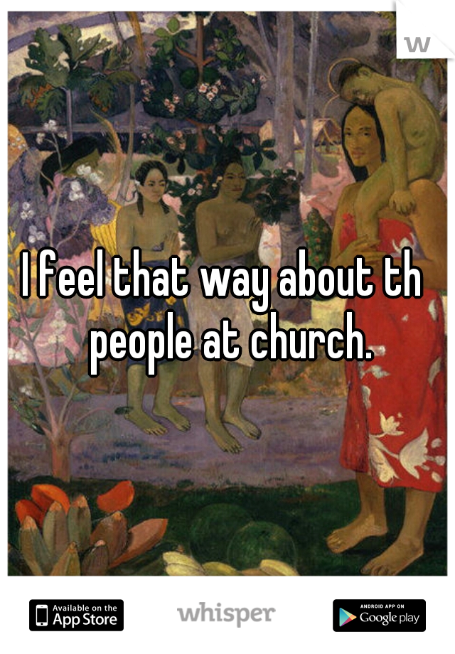 I feel that way about th  people at church.