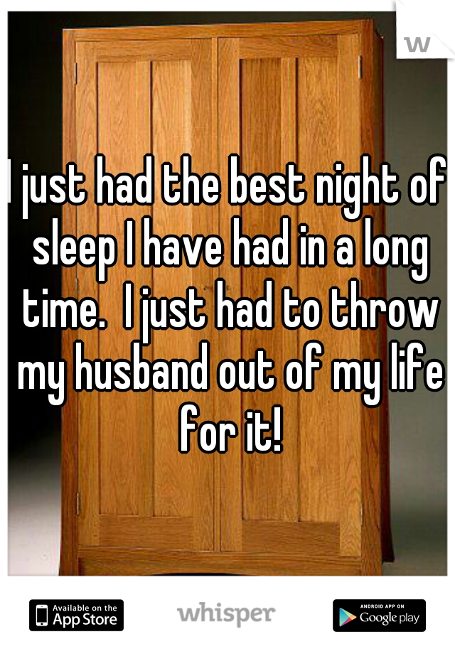 I just had the best night of sleep I have had in a long time.  I just had to throw my husband out of my life for it!