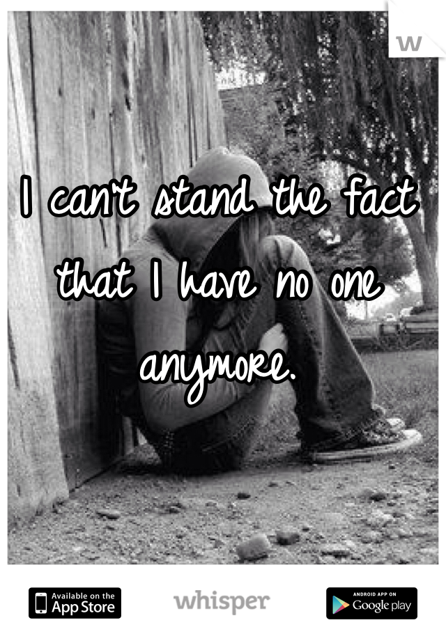 I can't stand the fact that I have no one anymore. 