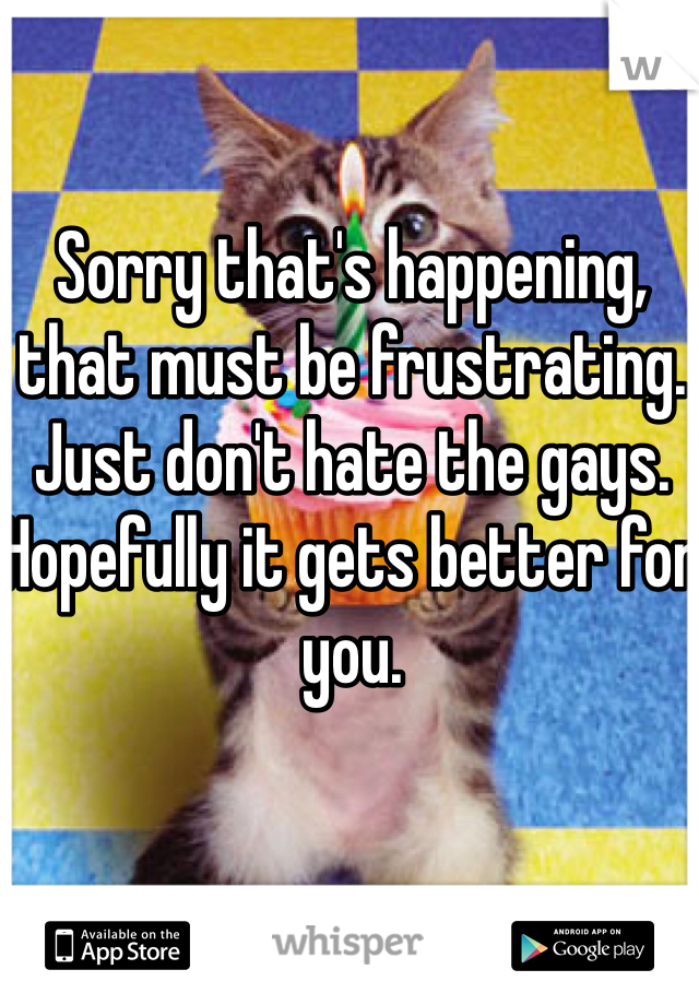 Sorry that's happening, that must be frustrating. Just don't hate the gays. Hopefully it gets better for you.