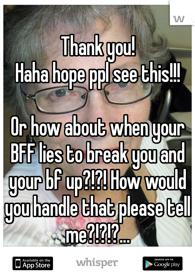 Thank you!
Haha hope ppl see this!!! 

Or how about when your BFF lies to break you and your bf up?!?! How would you handle that please tell me?!?!?...