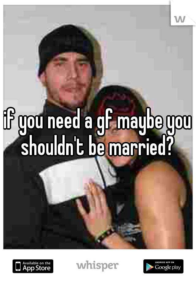 if you need a gf maybe you shouldn't be married? 