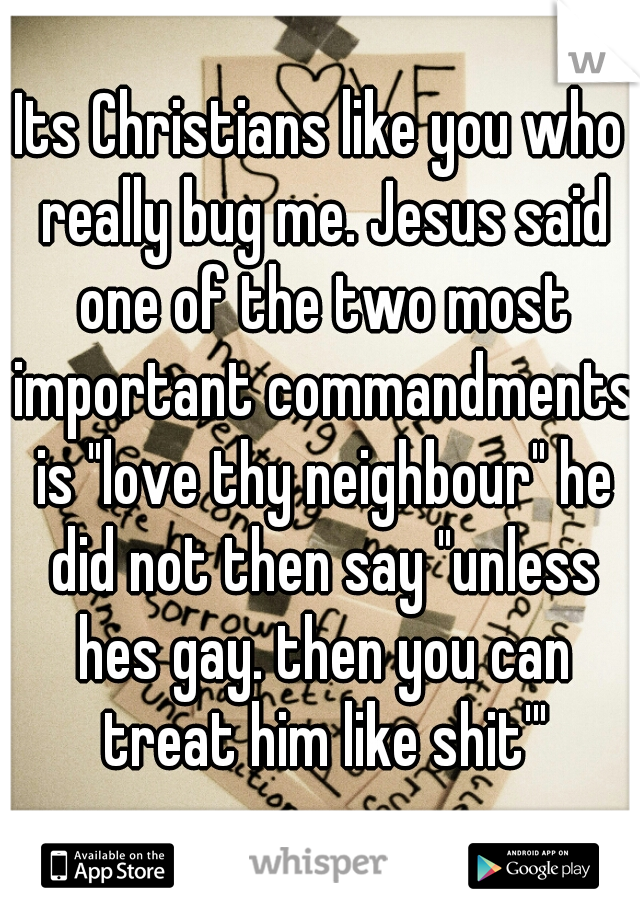 Its Christians like you who really bug me. Jesus said one of the two most important commandments is "love thy neighbour" he did not then say "unless hes gay. then you can treat him like shit'"