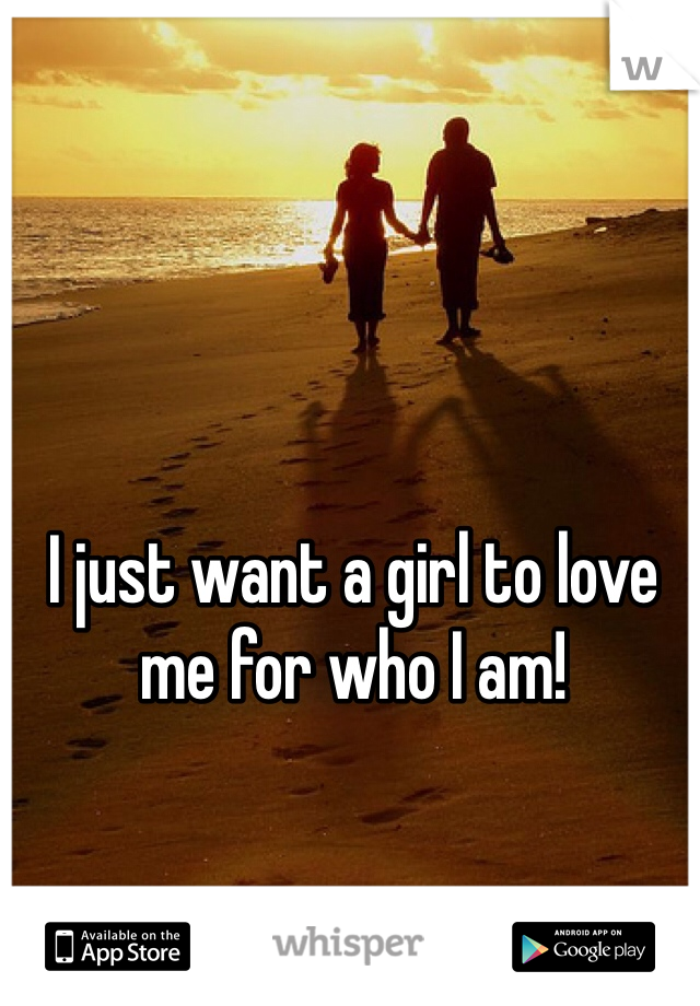 I just want a girl to love me for who I am!