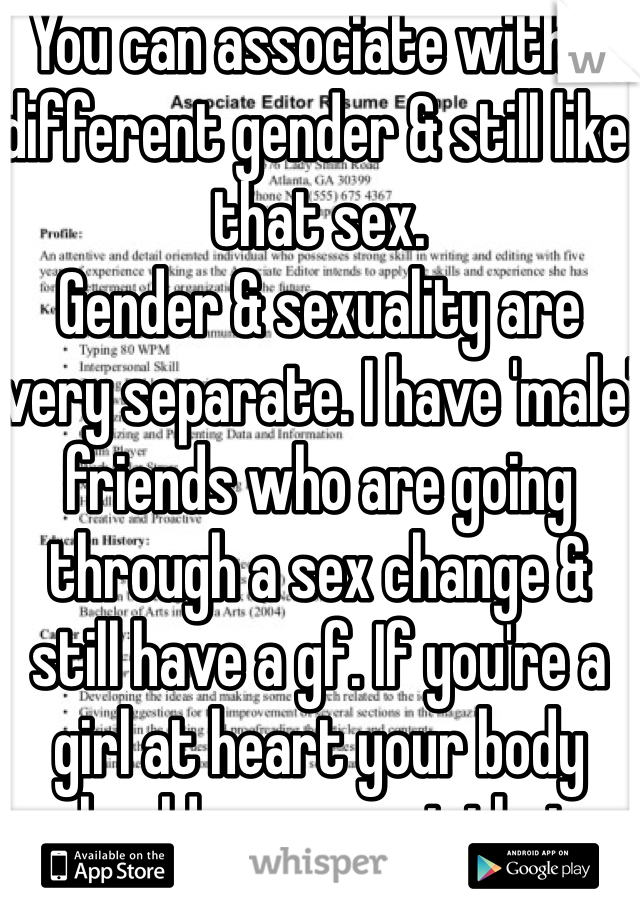 You can associate with a different gender & still like that sex. 
Gender & sexuality are very separate. I have 'male' friends who are going through a sex change & still have a gf. If you're a girl at heart your body should represent that. 
