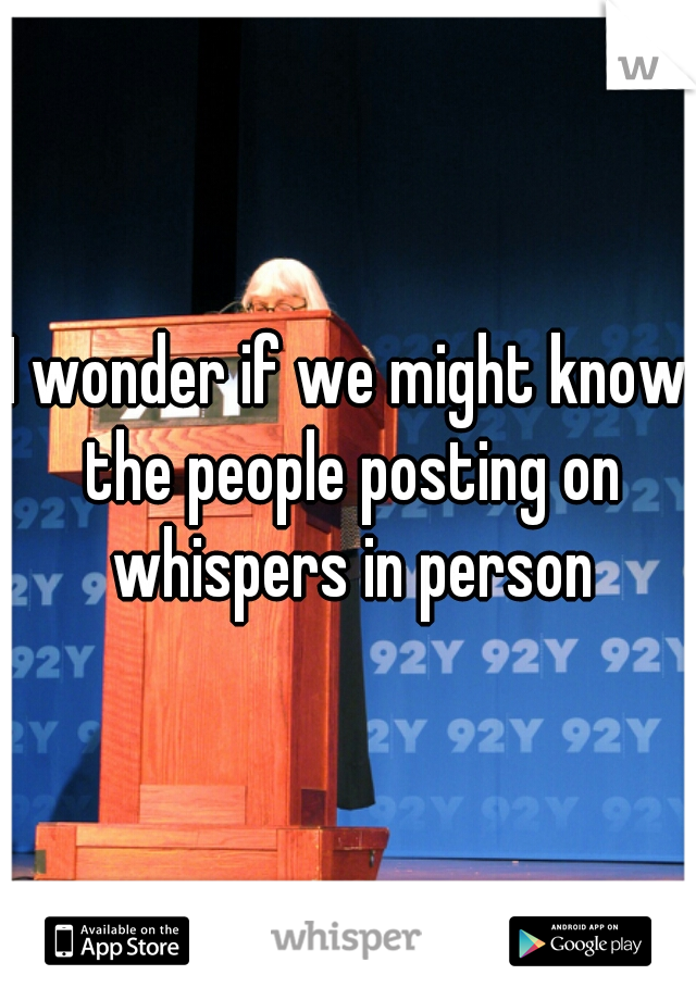 I wonder if we might know the people posting on whispers in person
