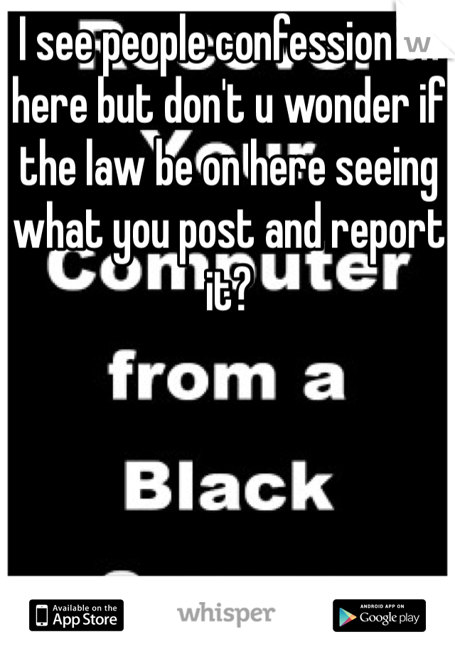 I see people confession on here but don't u wonder if the law be on here seeing what you post and report it?