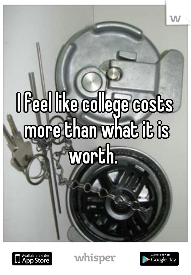 I feel like college costs more than what it is worth.  