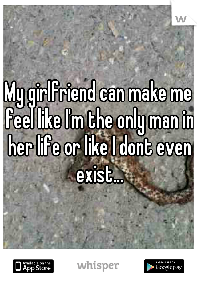 My girlfriend can make me feel like I'm the only man in her life or like I dont even exist...