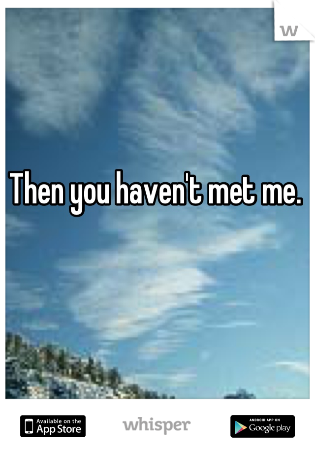 Then you haven't met me. 