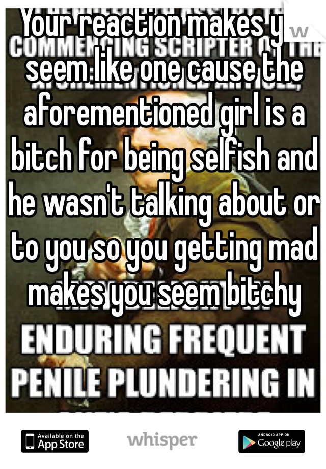 Your reaction makes you seem like one cause the aforementioned girl is a bitch for being selfish and he wasn't talking about or to you so you getting mad makes you seem bitchy