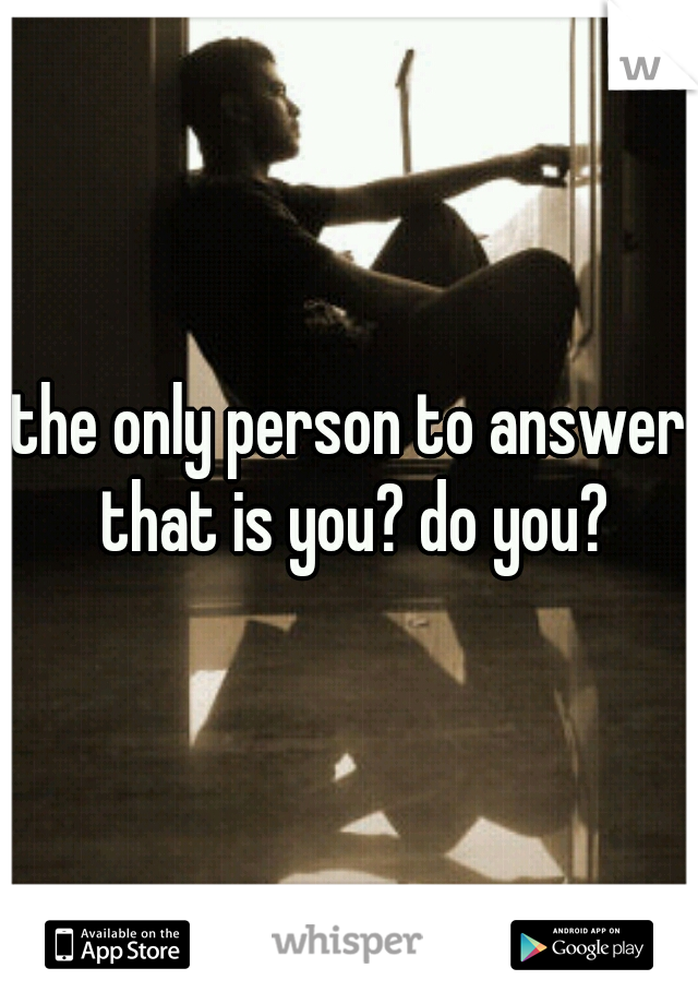 the only person to answer that is you? do you?