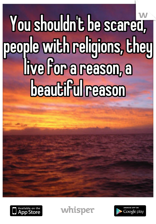 You shouldn't be scared, people with religions, they live for a reason, a beautiful reason