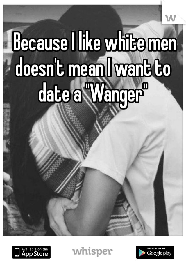  Because I like white men doesn't mean I want to date a "Wanger"