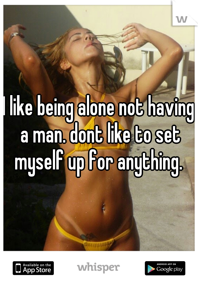 I like being alone not having a man. dont like to set myself up for anything. 