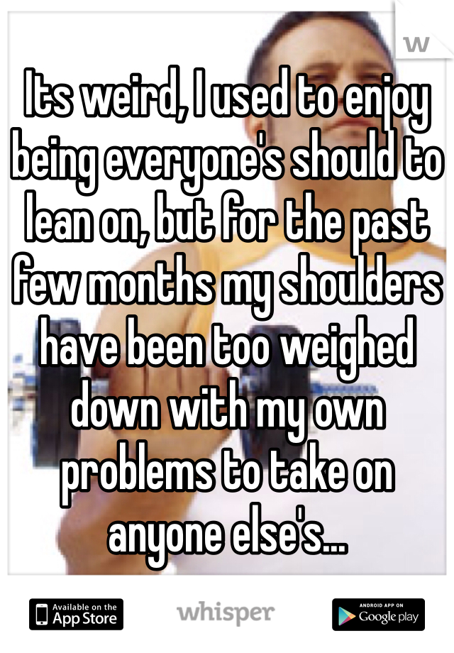 Its weird, I used to enjoy being everyone's should to lean on, but for the past few months my shoulders have been too weighed down with my own problems to take on anyone else's...