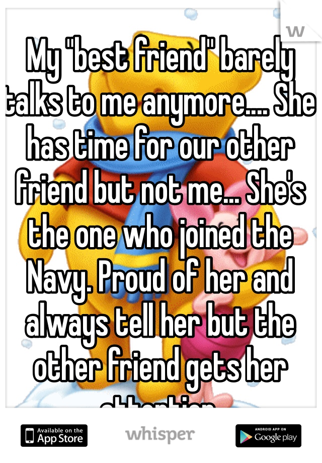 My "best friend" barely talks to me anymore.... She has time for our other friend but not me... She's the one who joined the Navy. Proud of her and always tell her but the other friend gets her attention.