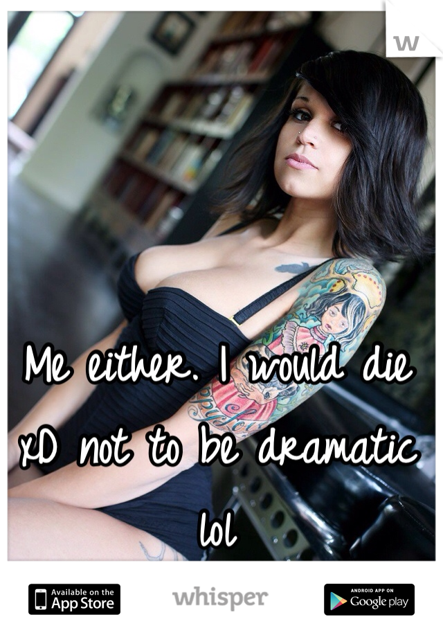 Me either. I would die xD not to be dramatic lol 
