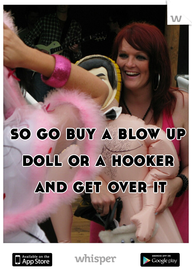 so go buy a blow up doll or a hooker  and get over it