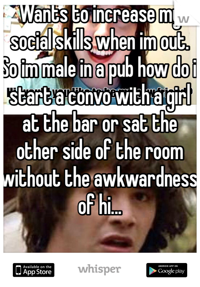 Wants to increase my social skills when im out. So im male in a pub how do i start a convo with a girl at the bar or sat the other side of the room without the awkwardness of hi...