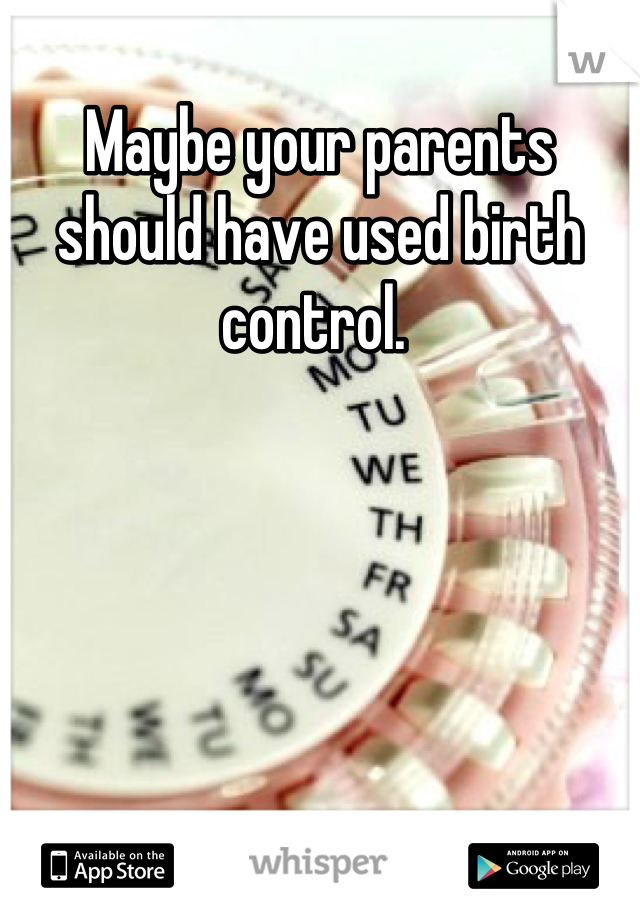 Maybe your parents should have used birth control. 