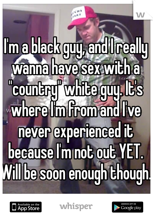I'm a black guy, and I really wanna have sex with a "country" white guy. It's where I'm from and I've never experienced it because I'm not out YET. Will be soon enough though. 