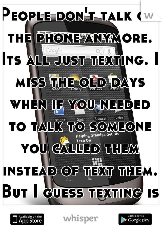 People don't talk on the phone anymore. Its all just texting. I miss the old days when if you needed to talk to someone you called them instead of text them. But I guess texting is "faster".