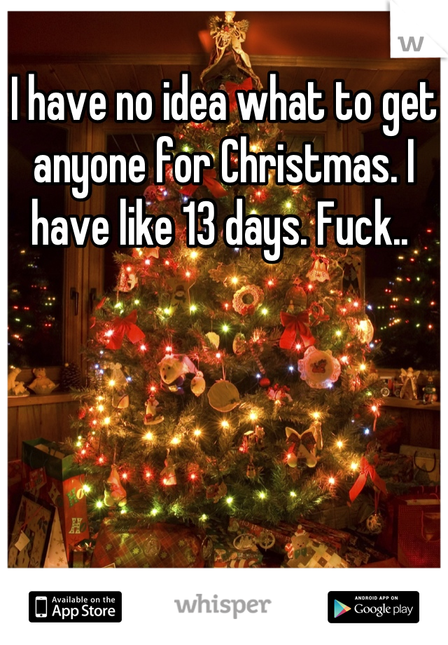 I have no idea what to get anyone for Christmas. I have like 13 days. Fuck.. 