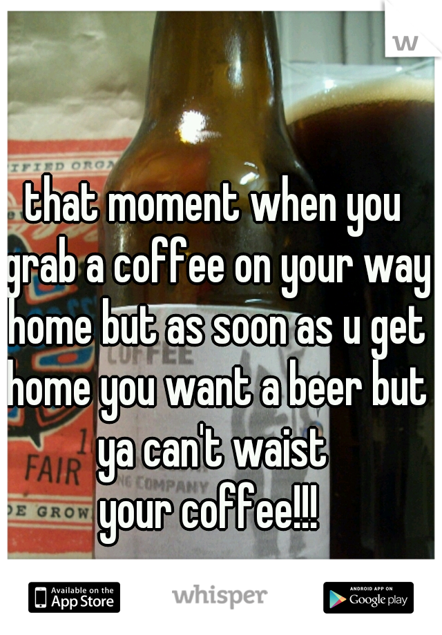 that moment when you grab a coffee on your way home but as soon as u get home you want a beer but ya can't waist 
your coffee!!! 