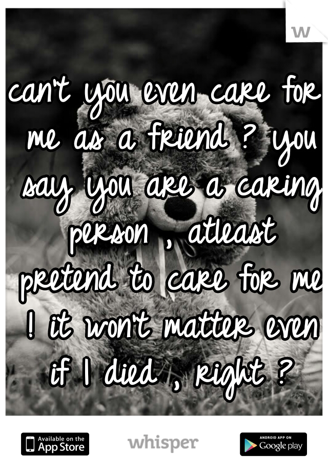 can't you even care for me as a friend ? you say you are a caring person , atleast pretend to care for me ! it won't matter even if I died , right ?