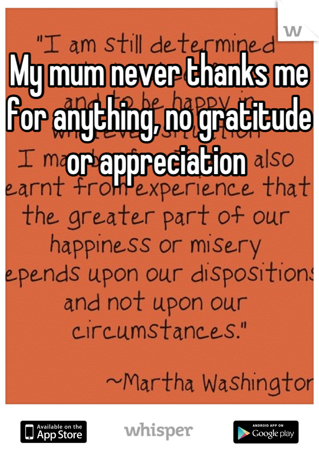 My mum never thanks me for anything, no gratitude or appreciation 